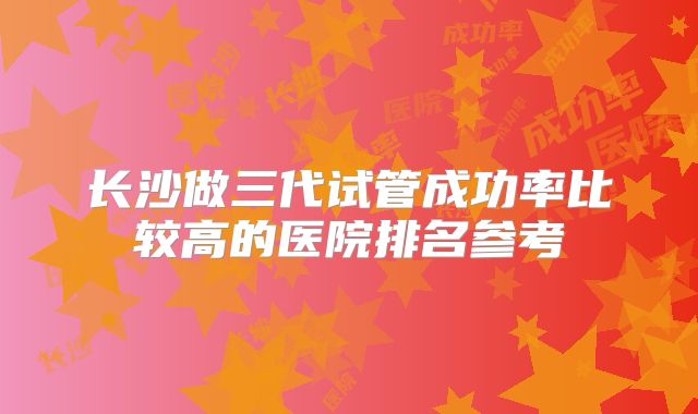 长沙做三代试管成功率比较高的医院排名参考