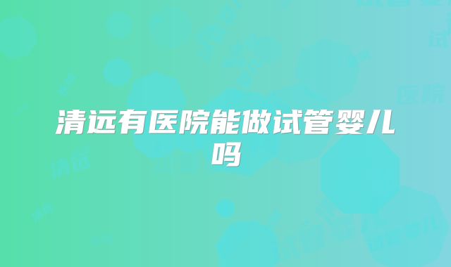 清远有医院能做试管婴儿吗