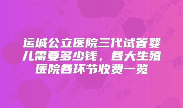 运城公立医院三代试管婴儿需要多少钱，各大生殖医院各环节收费一览