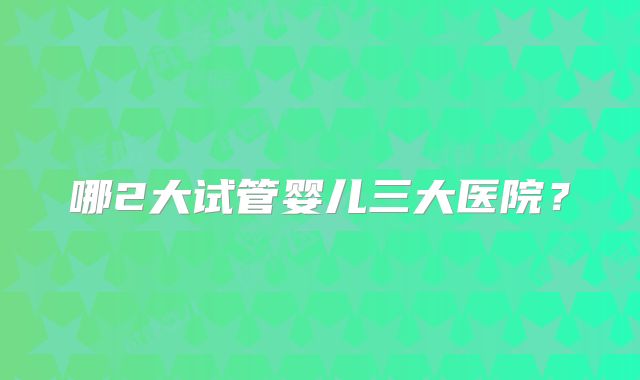 哪2大试管婴儿三大医院？
