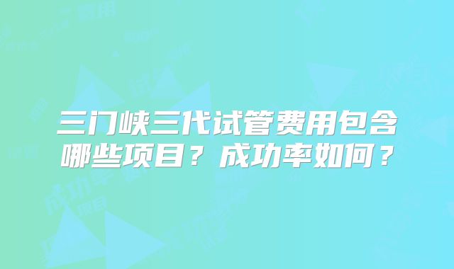 三门峡三代试管费用包含哪些项目？成功率如何？