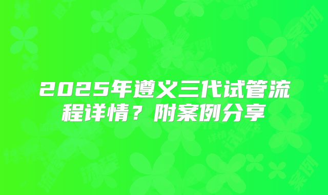 2025年遵义三代试管流程详情？附案例分享