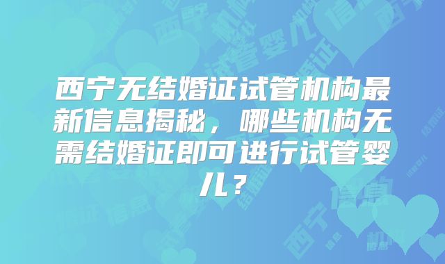 西宁无结婚证试管机构最新信息揭秘，哪些机构无需结婚证即可进行试管婴儿？