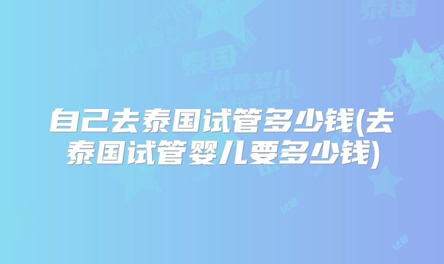 自己去泰国试管多少钱(去泰国试管婴儿要多少钱)