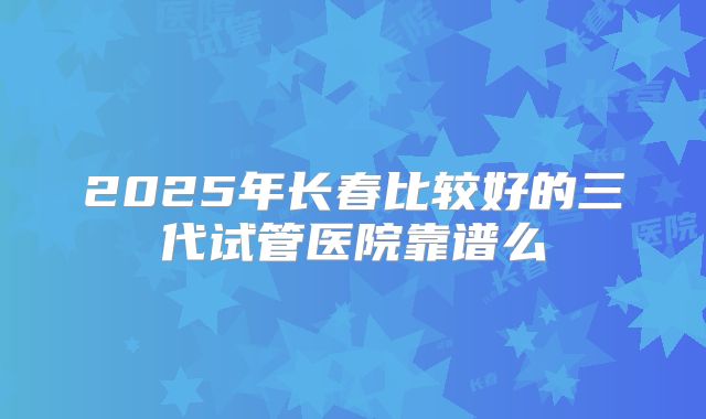 2025年长春比较好的三代试管医院靠谱么