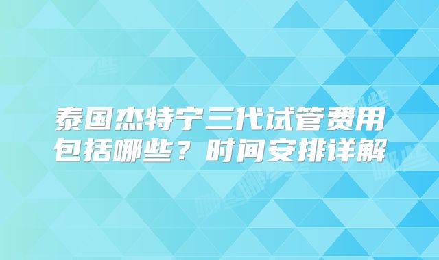 泰国杰特宁三代试管费用包括哪些？时间安排详解