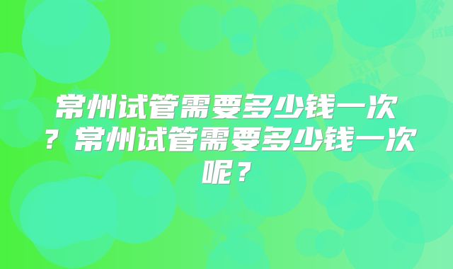 常州试管需要多少钱一次？常州试管需要多少钱一次呢？