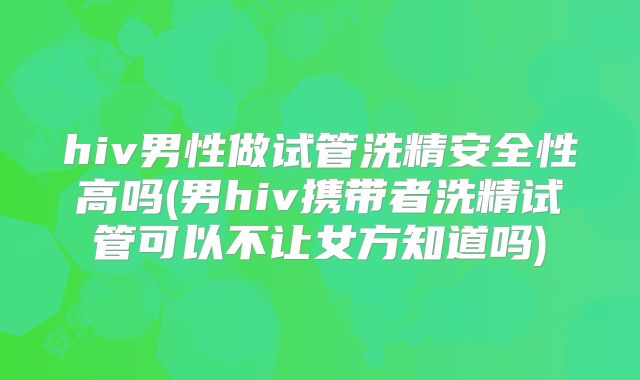hiv男性做试管洗精安全性高吗(男hiv携带者洗精试管可以不让女方知道吗)