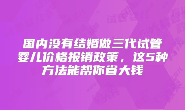 国内没有结婚做三代试管婴儿价格报销政策，这5种方法能帮你省大钱