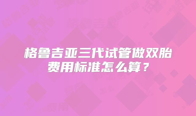 格鲁吉亚三代试管做双胎费用标准怎么算?
