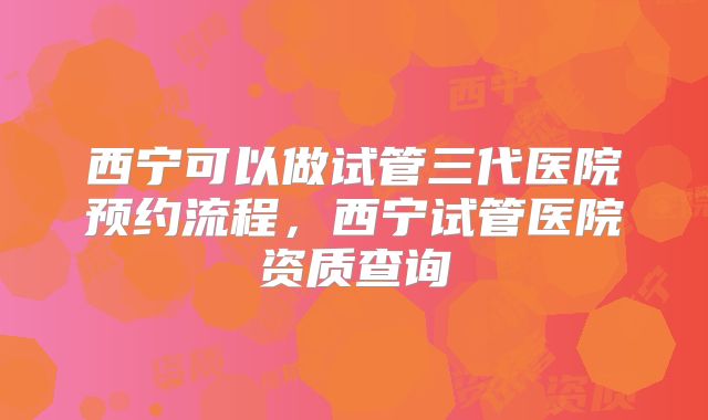 西宁可以做试管三代医院预约流程,西宁试管医院资质查询
