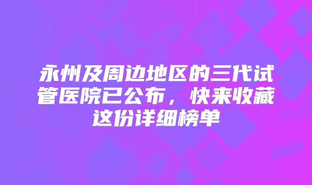 永州及周边地区的三代试管医院已公布,快来收藏这份详细榜单