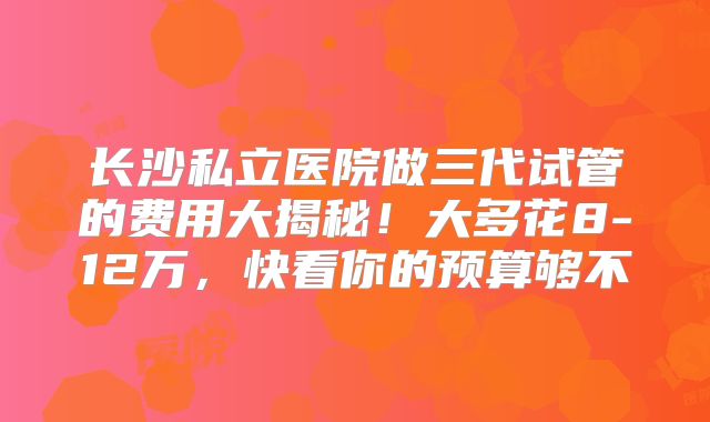 长沙私立医院做三代试管的费用大揭秘!大多花8-12万,快看你的预算够不