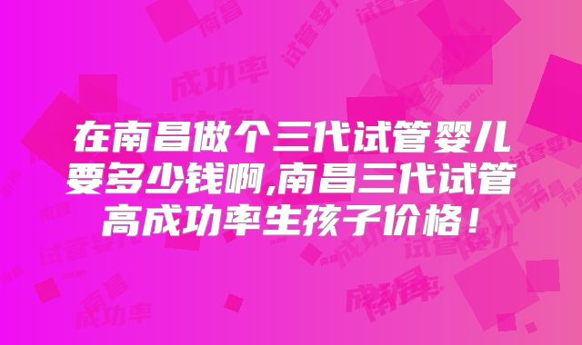 在南昌做个三代试管婴儿要多少钱啊,南昌三代试管高成功率生孩子价格!