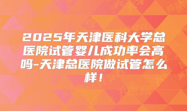 2025年天津医科大学总医院试管婴儿成功率会高吗-天津总医院做试管怎么样!