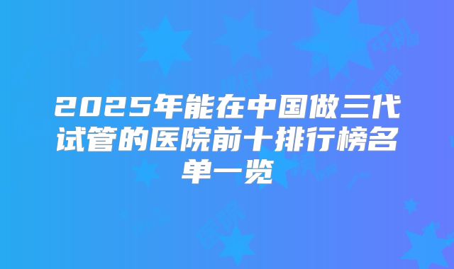 2025年能在中国做三代试管的医院前十排行榜名单一览