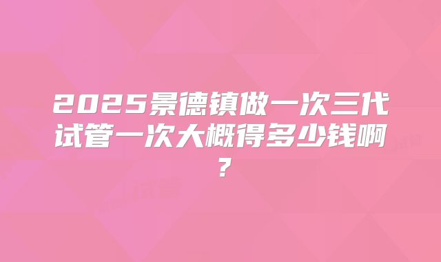 2025景德镇做一次三代试管一次大概得多少钱啊？