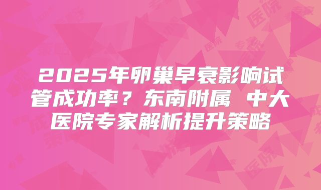 2025年卵巢早衰影响试管成功率?东南附属 中大医院专家解析提升策略