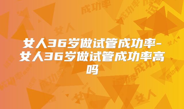 女人36岁做试管成功率-女人36岁做试管成功率高吗