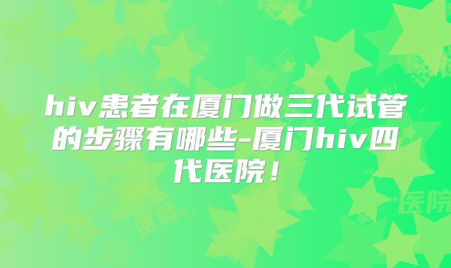 hiv患者在厦门做三代试管的步骤有哪些-厦门hiv四代医院！