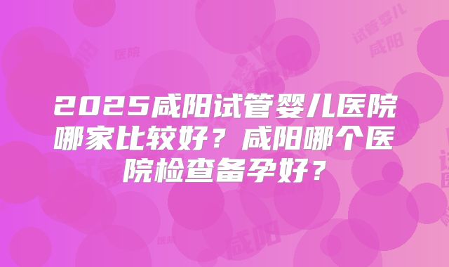 2025咸阳试管婴儿医院哪家比较好？咸阳哪个医院检查备孕好？