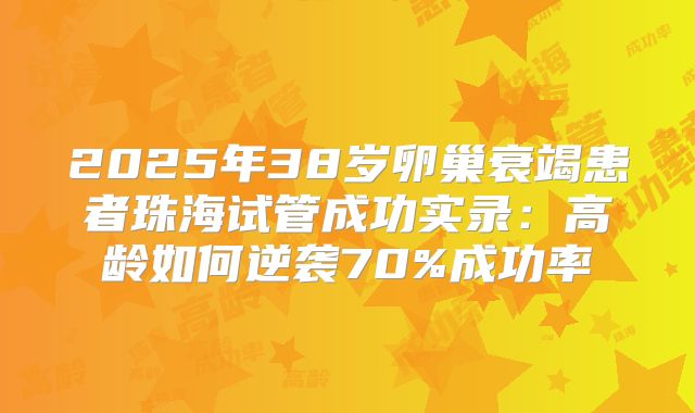 2025年38岁卵巢衰竭患者珠海试管成功实录：高龄如何逆袭70%成功率