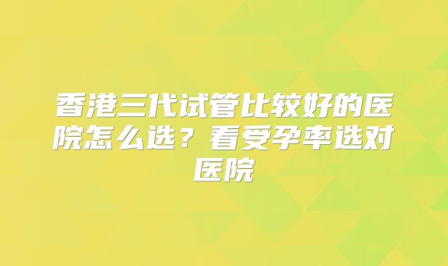 香港三代试管比较好的医院怎么选？看受孕率选对医院