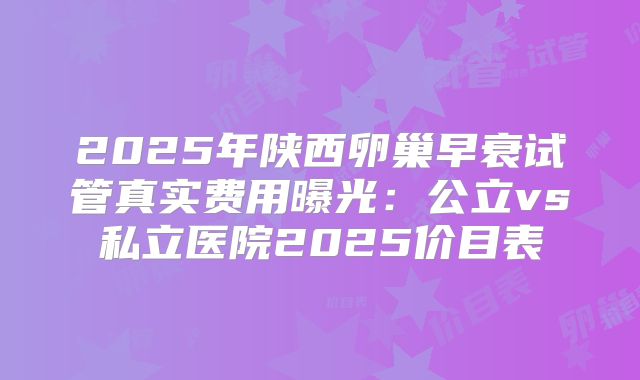 2025年陕西卵巢早衰试管真实费用曝光：公立vs私立医院2025价目表