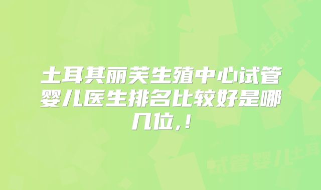 土耳其丽芙生殖中心试管婴儿医生排名比较好是哪几位,！
