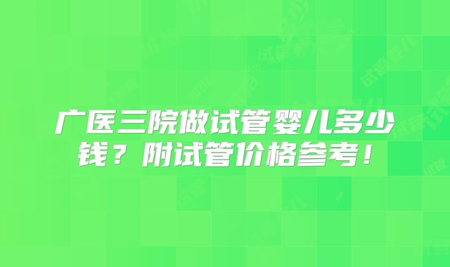 广医三院做试管婴儿多少钱？附试管价格参考！