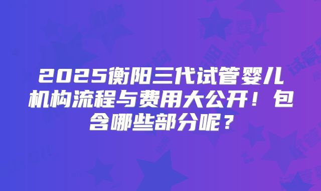 2025衡阳三代试管婴儿机构流程与费用大公开！包含哪些部分呢？