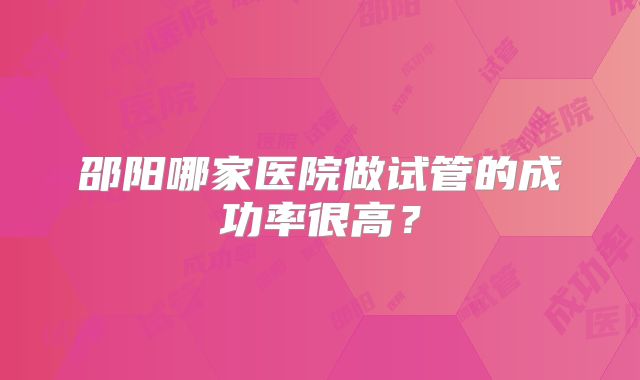 邵阳哪家医院做试管的成功率很高？