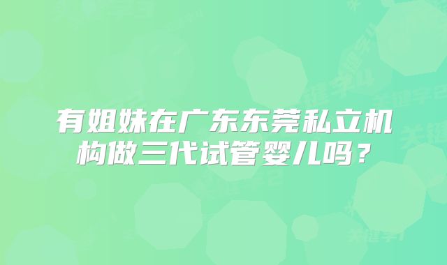有姐妹在广东东莞私立机构做三代试管婴儿吗？