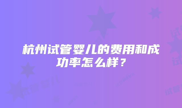 杭州试管婴儿的费用和成功率怎么样？