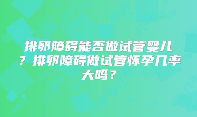 排卵障碍能否做试管婴儿?排卵障碍做试管怀孕几率大吗?