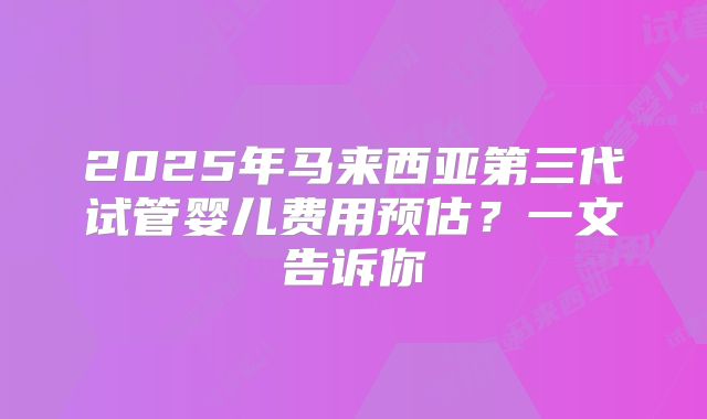 2025年马来西亚第三代试管婴儿费用预估？一文告诉你