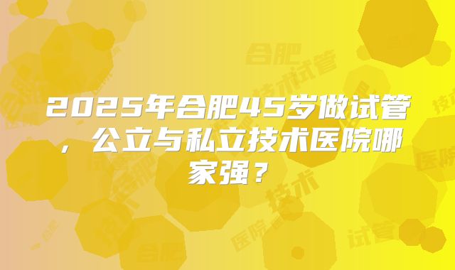 2025年合肥45岁做试管,公立与私立技术医院哪家强?