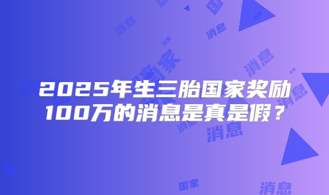 2025年生三胎国家奖励100万的消息是真是假？