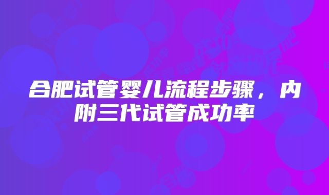 合肥试管婴儿流程步骤，内附三代试管成功率