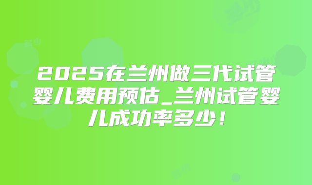 2025在兰州做三代试管婴儿费用预估_兰州试管婴儿成功率多少！