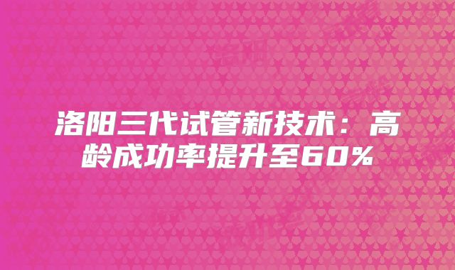 洛阳三代试管新技术：高龄成功率提升至60%