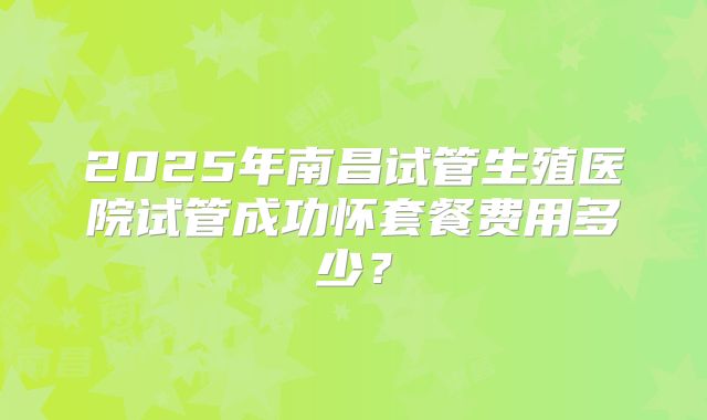 2025年南昌试管生殖医院试管成功怀套餐费用多少?