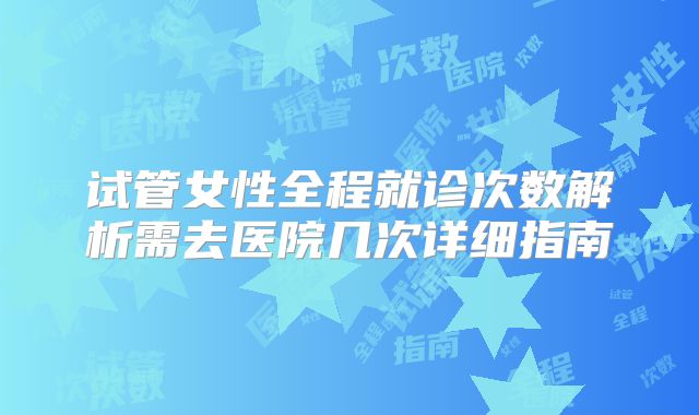 试管女性全程就诊次数解析需去医院几次详细指南