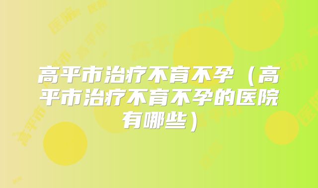 高平市治疗不育不孕(高平市治疗不育不孕的医院有哪些)