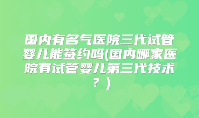 国内有名气医院三代试管婴儿能签约吗(国内哪家医院有试管婴儿第三代技术？)
