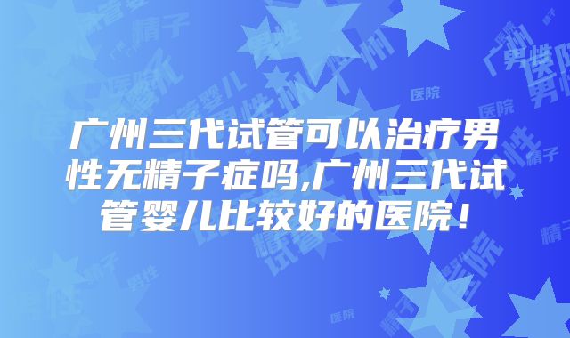 广州三代试管可以治疗男性无精子症吗,广州三代试管婴儿比较好的医院！