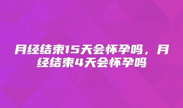 月经结束15天会怀孕吗,月经结束4天会怀孕吗