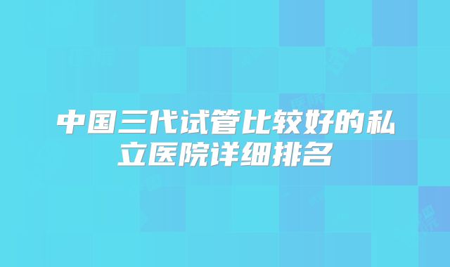 中国三代试管比较好的私立医院详细排名