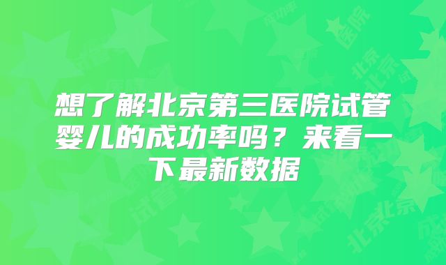 想了解北京第三医院试管婴儿的成功率吗？来看一下最新数据
