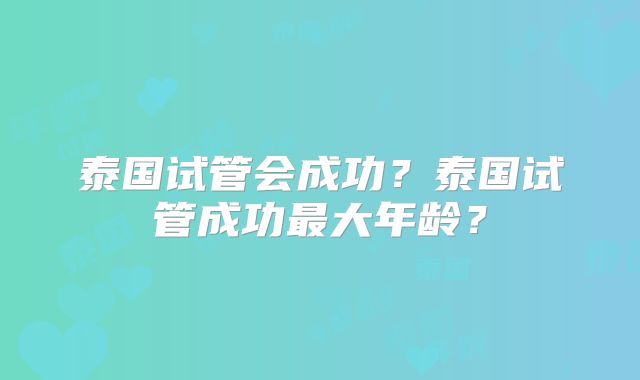 泰国试管会成功?泰国试管成功最大年龄?